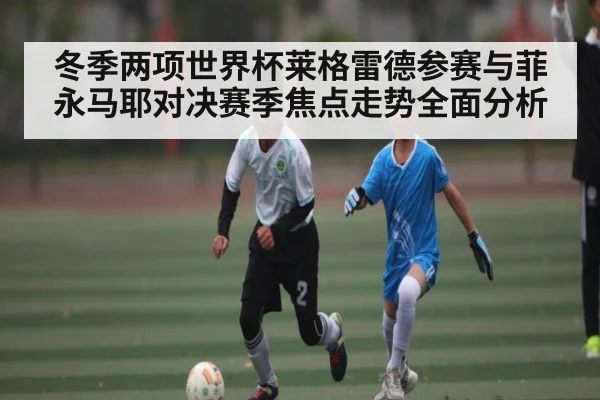 冬季两项世界杯莱格雷德参赛与菲永马耶对决赛季焦点走势全面分析