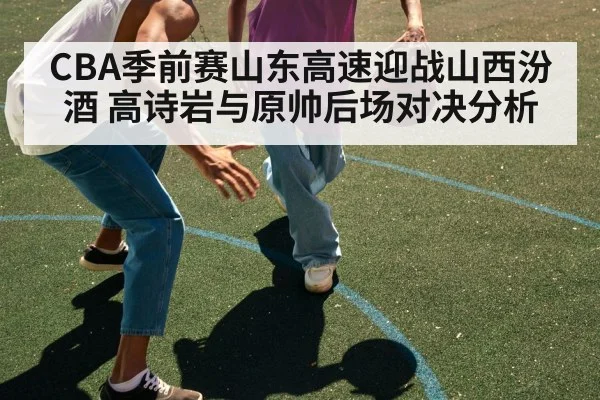 CBA季前赛山东高速迎战山西汾酒 高诗岩与原帅后场对决分析